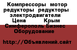 Компрессоры, мотор-редукторы, редукторы, электродвигатели › Цена ­ 123 - Крым, Симферополь Бизнес » Оборудование   